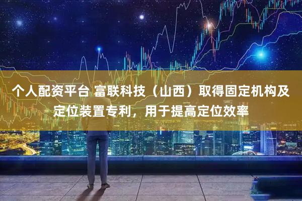 个人配资平台 富联科技（山西）取得固定机构及定位装置专利，用于提高定位效率