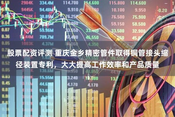 股票配资评测 重庆金乡精密管件取得铜管接头缩径装置专利，大大提高工作效率和产品质量