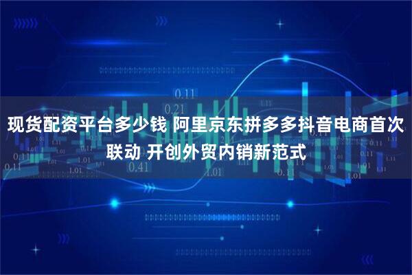 现货配资平台多少钱 阿里京东拼多多抖音电商首次联动 开创外贸内销新范式