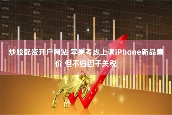 炒股配资开户网站 苹果考虑上调iPhone新品售价 但不归因于关税