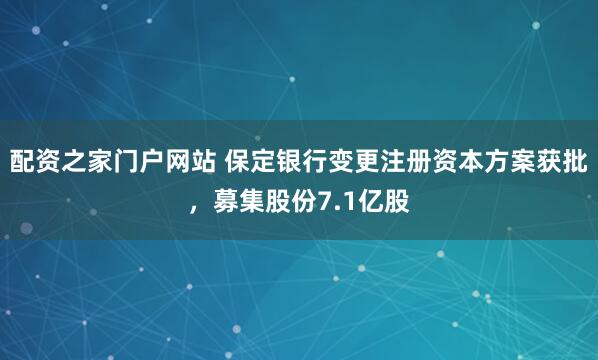 配资之家门户网站 保定银行变更注册资本方案获批，募集股份7.1亿股