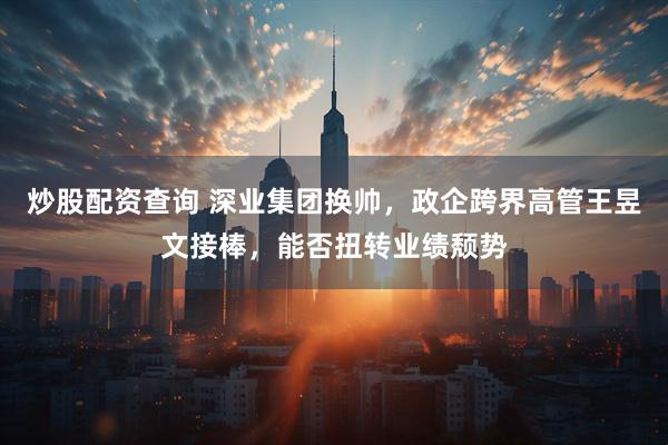 炒股配资查询 深业集团换帅，政企跨界高管王昱文接棒，能否扭转业绩颓势