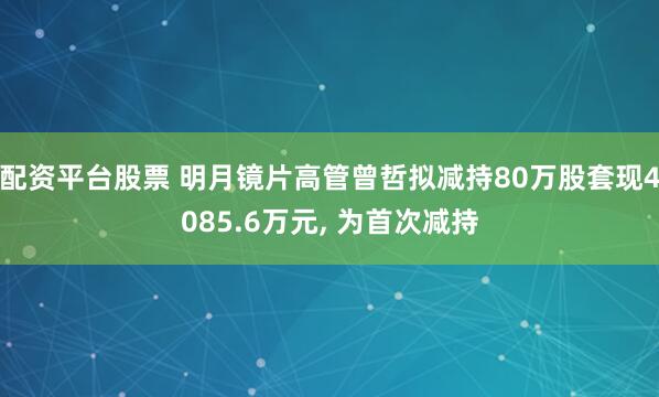 配资平台股票 明月镜片高管曾哲拟减持80万股套现4085.6万元, 为首次减持