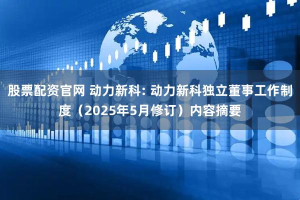 股票配资官网 动力新科: 动力新科独立董事工作制度（2025年5月修订）内容摘要