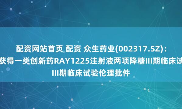 配资网站首页 配资 众生药业(002317.SZ)：控股子公司获得一类创新药RAY1225注射液两项降糖III期临床试验伦理批件