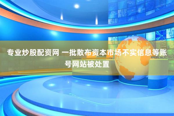 专业炒股配资网 一批散布资本市场不实信息等账号网站被处置
