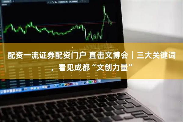配资一流证券配资门户 直击文博会｜三大关键词，看见成都“文创力量”