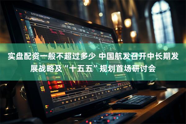 实盘配资一般不超过多少 中国航发召开中长期发展战略及“十五五”规划首场研讨会