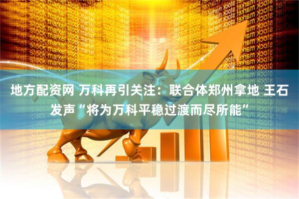 地方配资网 万科再引关注：联合体郑州拿地 王石发声“将为万科平稳过渡而尽所能”