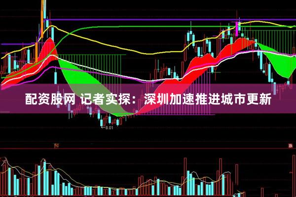 配资股网 记者实探：深圳加速推进城市更新