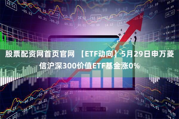 股票配资网首页官网 【ETF动向】5月29日申万菱信沪深300价值ETF基金涨0%