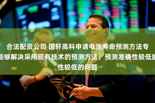 合法配资公司 国轩高科申请电池寿命预测方法专利，能够解决采用现有技术的预测方法，预测准确性较低的问题