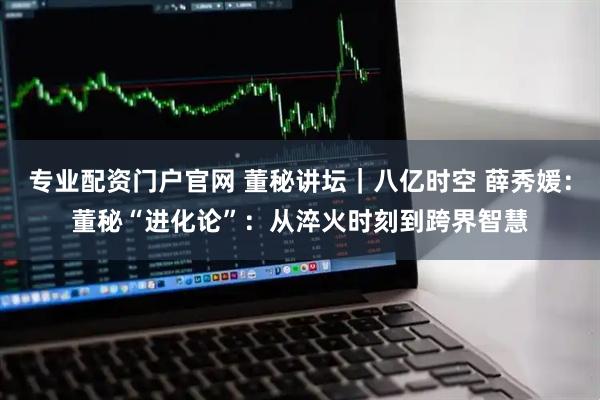 专业配资门户官网 董秘讲坛｜八亿时空 薛秀媛：董秘“进化论”：从淬火时刻到跨界智慧