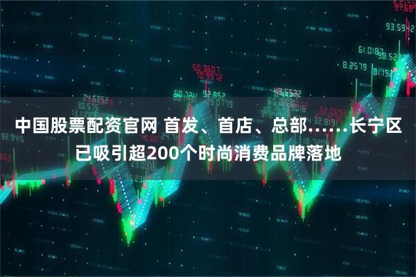 中国股票配资官网 首发、首店、总部……长宁区已吸引超200个时尚消费品牌落地