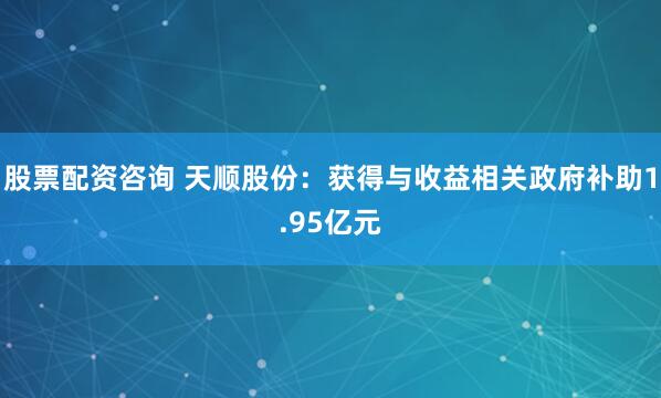 股票配资咨询 天顺股份：获得与收益相关政府补助1.95亿元