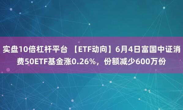 实盘10倍杠杆平台 【ETF动向】6月4日富国中证消费50ETF基金涨0.26%，份额减少600万份