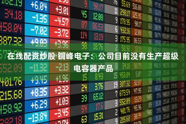 在线配资炒股 铜峰电子：公司目前没有生产超级电容器产品
