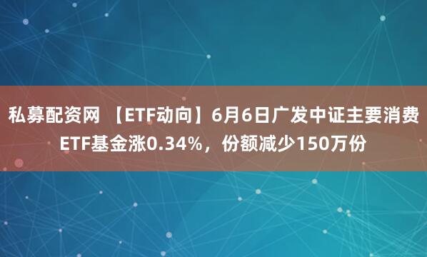 私募配资网 【ETF动向】6月6日广发中证主要消费ETF基金涨0.34%，份额减少150万份