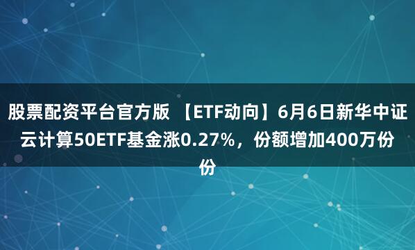 股票配资平台官方版 【ETF动向】6月6日新华中证云计算50ETF基金涨0.27%，份额增加400万份
