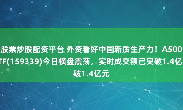 股票炒股配资平台 外资看好中国新质生产力！A500ETF(159339)今日横盘震荡，实时成交额已突破1.4亿元