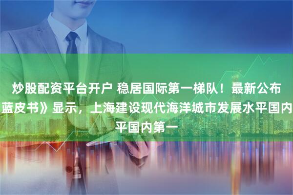 炒股配资平台开户 稳居国际第一梯队！最新公布的《蓝皮书》显示，上海建设现代海洋城市发展水平国内第一