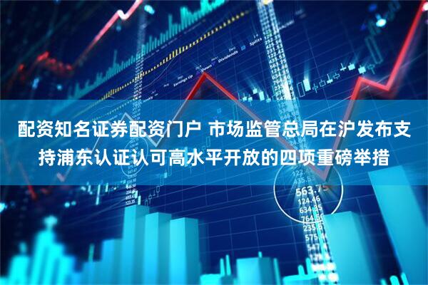 配资知名证券配资门户 市场监管总局在沪发布支持浦东认证认可高水平开放的四项重磅举措
