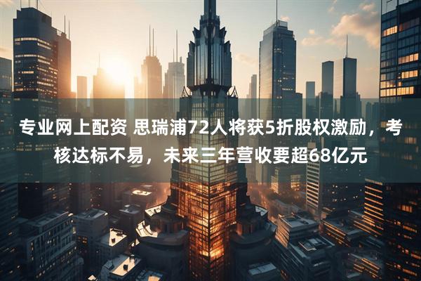 专业网上配资 思瑞浦72人将获5折股权激励，考核达标不易，未来三年营收要超68亿元