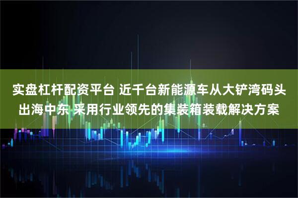 实盘杠杆配资平台 近千台新能源车从大铲湾码头出海中东 采用行业领先的集装箱装载解决方案