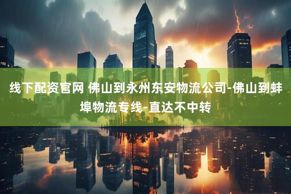 线下配资官网 佛山到永州东安物流公司-佛山到蚌埠物流专线-直达不中转
