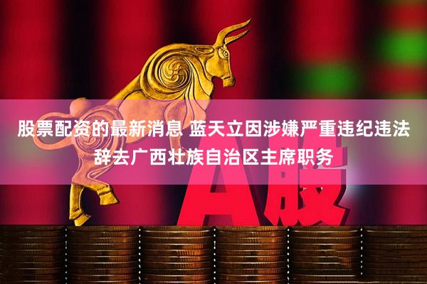 股票配资的最新消息 蓝天立因涉嫌严重违纪违法辞去广西壮族自治区主席职务