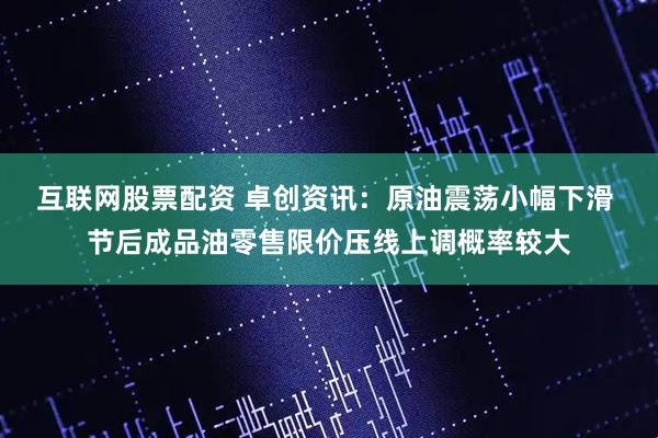 互联网股票配资 卓创资讯：原油震荡小幅下滑 节后成品油零售限价压线上调概率较大