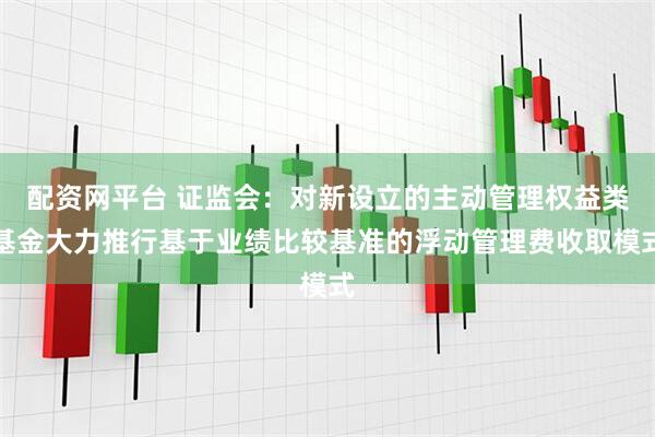 配资网平台 证监会：对新设立的主动管理权益类基金大力推行基于业绩比较基准的浮动管理费收取模式