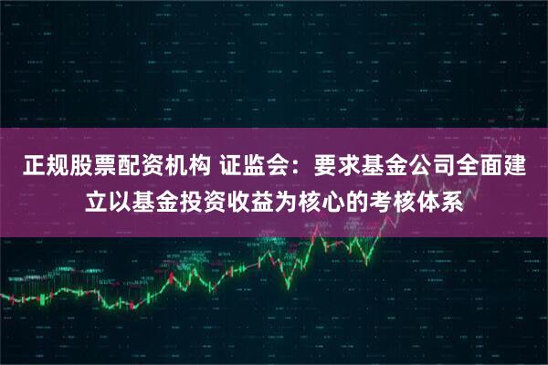 正规股票配资机构 证监会：要求基金公司全面建立以基金投资收益为核心的考核体系