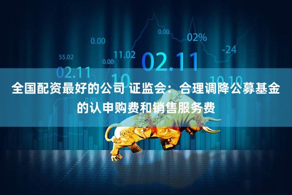 全国配资最好的公司 证监会：合理调降公募基金的认申购费和销售服务费