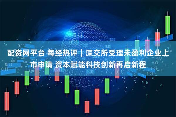 配资网平台 每经热评︱深交所受理未盈利企业上市申请 资本赋能科技创新再启新程