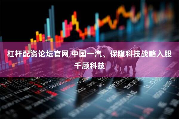 杠杆配资论坛官网 中国一汽、保隆科技战略入股千顾科技