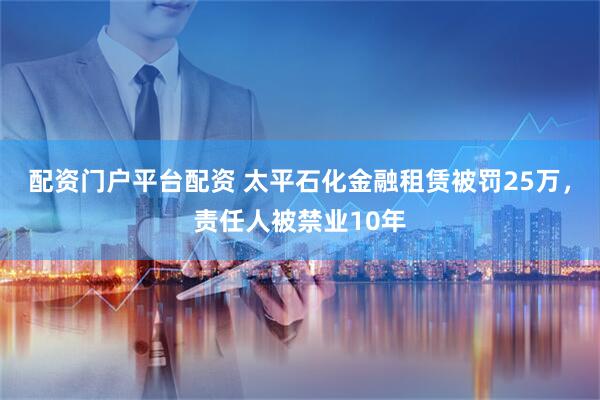 配资门户平台配资 太平石化金融租赁被罚25万，责任人被禁业10年