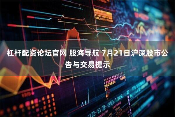 杠杆配资论坛官网 股海导航 7月21日沪深股市公告与交易提示