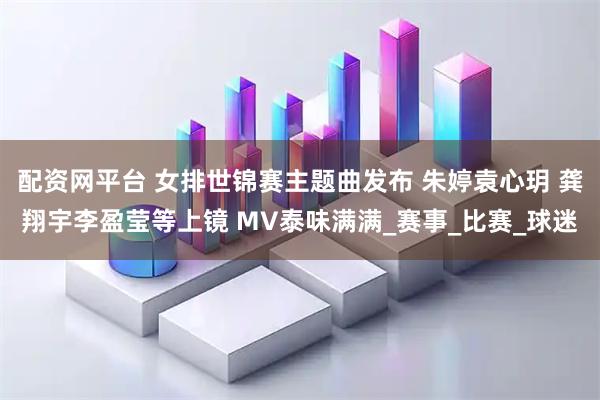 配资网平台 女排世锦赛主题曲发布 朱婷袁心玥 龚翔宇李盈莹等上镜 MV泰味满满_赛事_比赛_球迷
