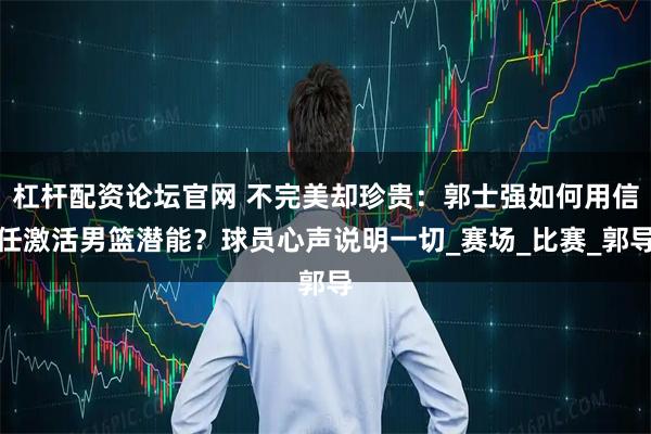 杠杆配资论坛官网 不完美却珍贵：郭士强如何用信任激活男篮潜能？球员心声说明一切_赛场_比赛_郭导